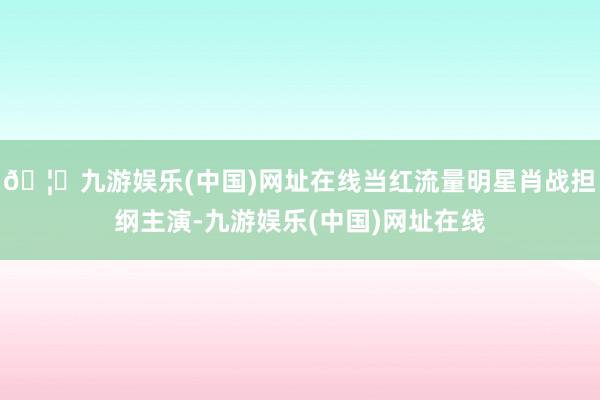 🦄九游娱乐(中国)网址在线当红流量明星肖战担纲主演-九游娱乐(中国)网址在线