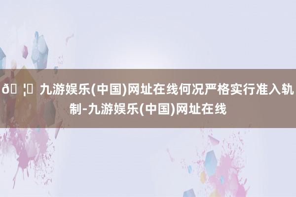 🦄九游娱乐(中国)网址在线何况严格实行准入轨制-九游娱乐(中国)网址在线