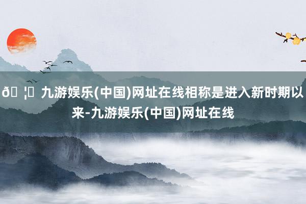 🦄九游娱乐(中国)网址在线相称是进入新时期以来-九游娱乐(中国)网址在线