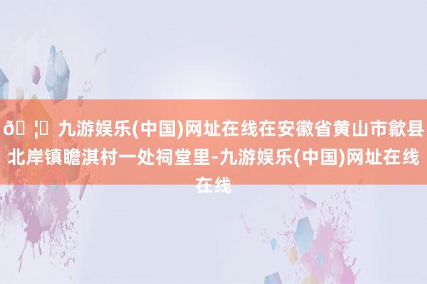 🦄九游娱乐(中国)网址在线在安徽省黄山市歙县北岸镇瞻淇村一处祠堂里-九游娱乐(中国)网址在线