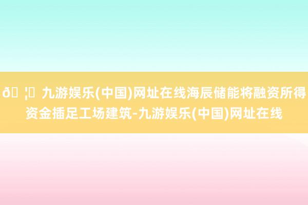 🦄九游娱乐(中国)网址在线海辰储能将融资所得资金插足工场建筑-九游娱乐(中国)网址在线