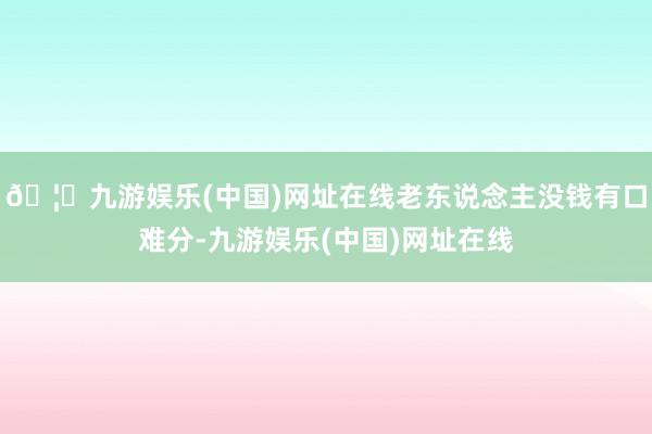 🦄九游娱乐(中国)网址在线老东说念主没钱有口难分-九游娱乐(中国)网址在线