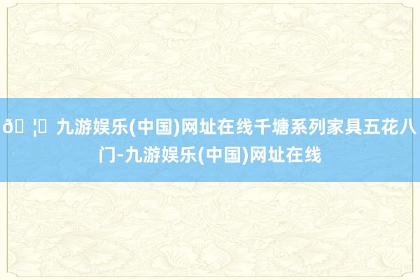 🦄九游娱乐(中国)网址在线千塘系列家具五花八门-九游娱乐(中国)网址在线