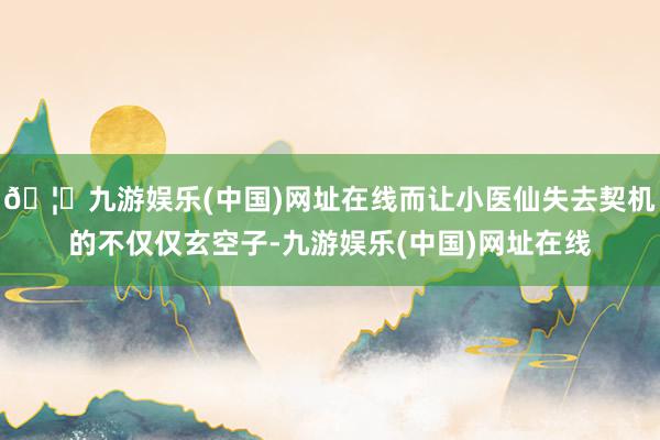 🦄九游娱乐(中国)网址在线而让小医仙失去契机的不仅仅玄空子-九游娱乐(中国)网址在线