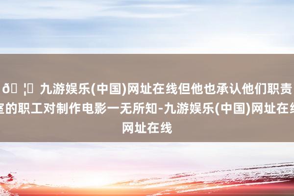 🦄九游娱乐(中国)网址在线但他也承认他们职责室的职工对制作电影一无所知-九游娱乐(中国)网址在线