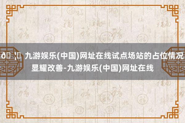 🦄九游娱乐(中国)网址在线试点场站的占位情况显耀改善-九游娱乐(中国)网址在线