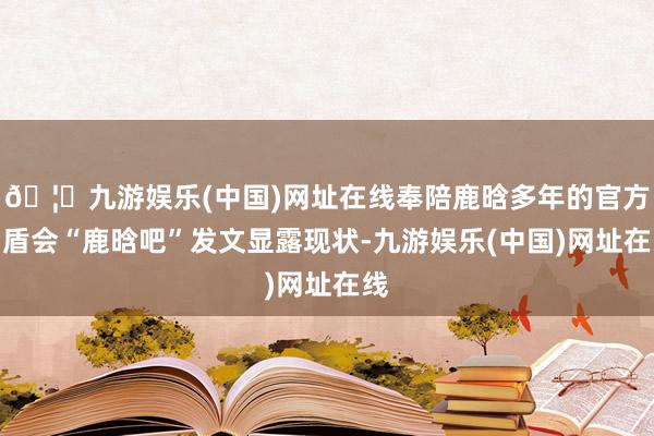 🦄九游娱乐(中国)网址在线奉陪鹿晗多年的官方后盾会“鹿晗吧”发文显露现状-九游娱乐(中国)网址在线