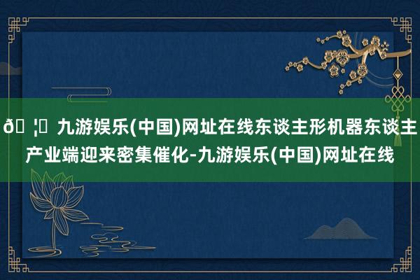 🦄九游娱乐(中国)网址在线东谈主形机器东谈主产业端迎来密集催化-九游娱乐(中国)网址在线