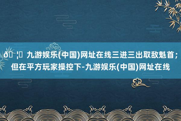 🦄九游娱乐(中国)网址在线三进三出取敌魁首；但在平方玩家操控下-九游娱乐(中国)网址在线