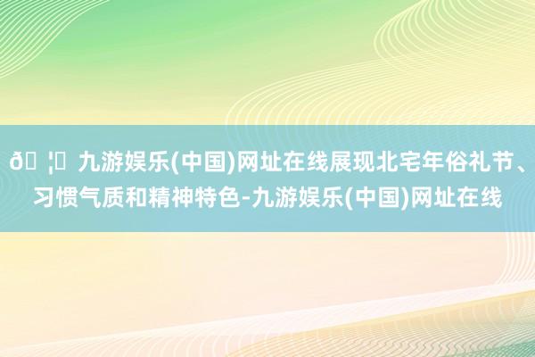 🦄九游娱乐(中国)网址在线展现北宅年俗礼节、习惯气质和精神特色-九游娱乐(中国)网址在线