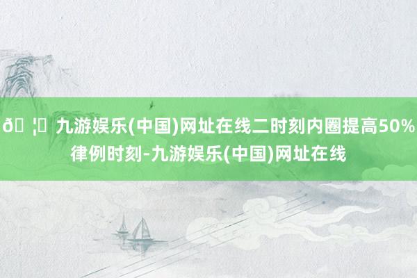 🦄九游娱乐(中国)网址在线二时刻内圈提高50%律例时刻-九游娱乐(中国)网址在线