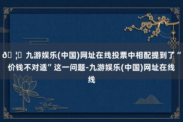 🦄九游娱乐(中国)网址在线投票中相配提到了“价钱不对适”这一问题-九游娱乐(中国)网址在线