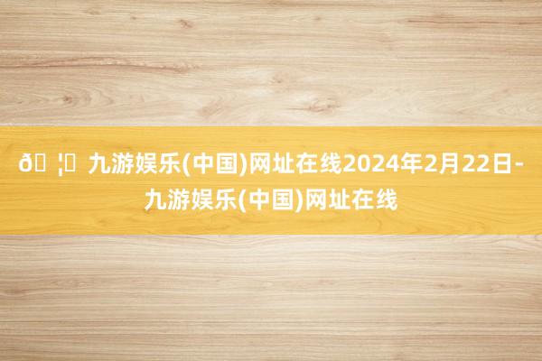 🦄九游娱乐(中国)网址在线2024年2月22日-九游娱乐(中国)网址在线