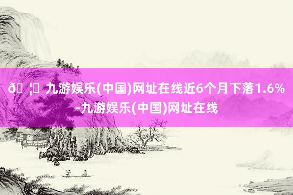 🦄九游娱乐(中国)网址在线近6个月下落1.6%-九游娱乐(中国)网址在线