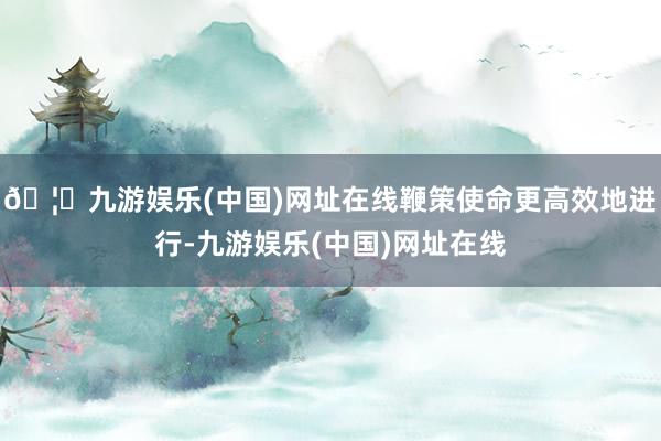 🦄九游娱乐(中国)网址在线鞭策使命更高效地进行-九游娱乐(中国)网址在线