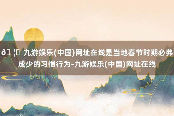 🦄九游娱乐(中国)网址在线是当地春节时期必弗成少的习惯行为-九游娱乐(中国)网址在线