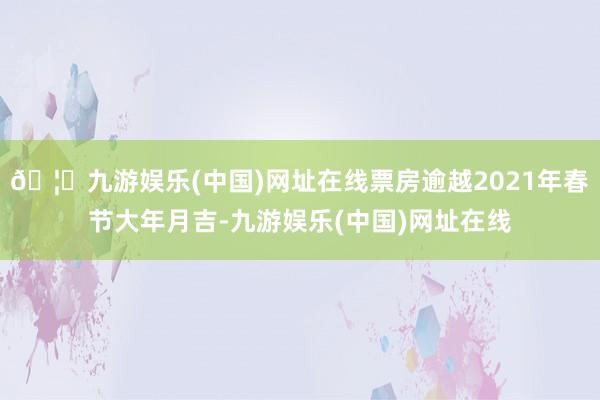 🦄九游娱乐(中国)网址在线票房逾越2021年春节大年月吉-九游娱乐(中国)网址在线