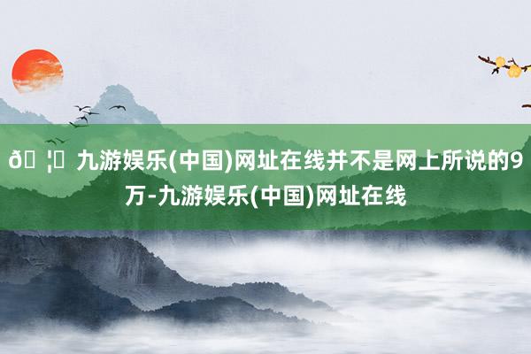 🦄九游娱乐(中国)网址在线并不是网上所说的9万-九游娱乐(中国)网址在线