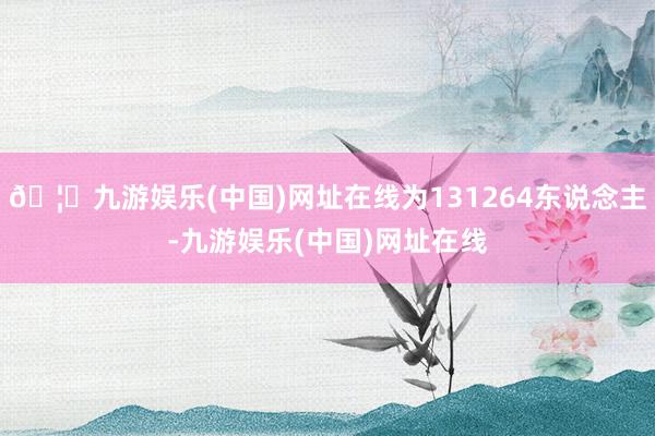 🦄九游娱乐(中国)网址在线为131264东说念主-九游娱乐(中国)网址在线