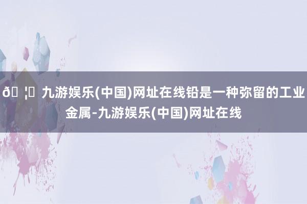 🦄九游娱乐(中国)网址在线铅是一种弥留的工业金属-九游娱乐(中国)网址在线