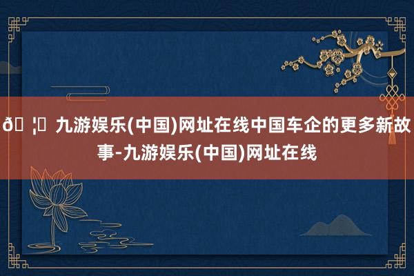 🦄九游娱乐(中国)网址在线中国车企的更多新故事-九游娱乐(中国)网址在线