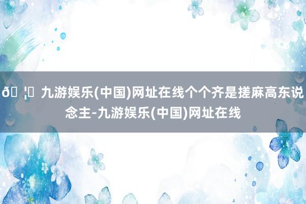 🦄九游娱乐(中国)网址在线个个齐是搓麻高东说念主-九游娱乐(中国)网址在线