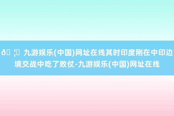 🦄九游娱乐(中国)网址在线其时印度刚在中印边境交战中吃了败仗-九游娱乐(中国)网址在线