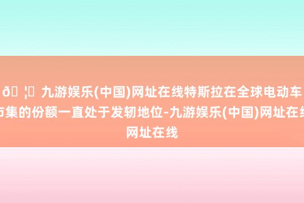 🦄九游娱乐(中国)网址在线特斯拉在全球电动车市集的份额一直处于发轫地位-九游娱乐(中国)网址在线