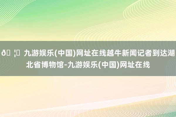 🦄九游娱乐(中国)网址在线越牛新闻记者到达湖北省博物馆-九游娱乐(中国)网址在线