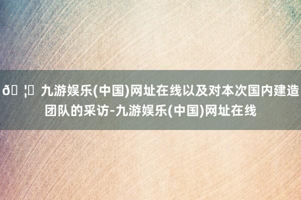 🦄九游娱乐(中国)网址在线以及对本次国内建造团队的采访-九游娱乐(中国)网址在线