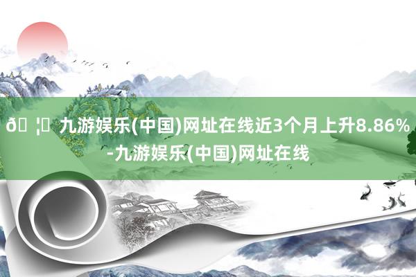 🦄九游娱乐(中国)网址在线近3个月上升8.86%-九游娱乐(中国)网址在线