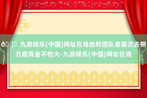 🦄九游娱乐(中国)网址在线他和团队曾屡次去朔方磨真金不怕火-九游娱乐(中国)网址在线