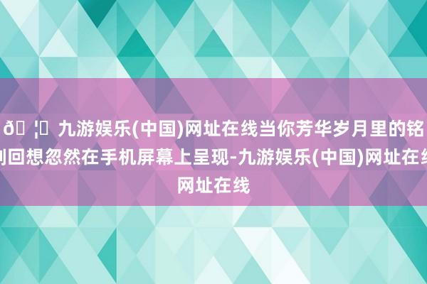 🦄九游娱乐(中国)网址在线当你芳华岁月里的铭刻回想忽然在手机屏幕上呈现-九游娱乐(中国)网址在线