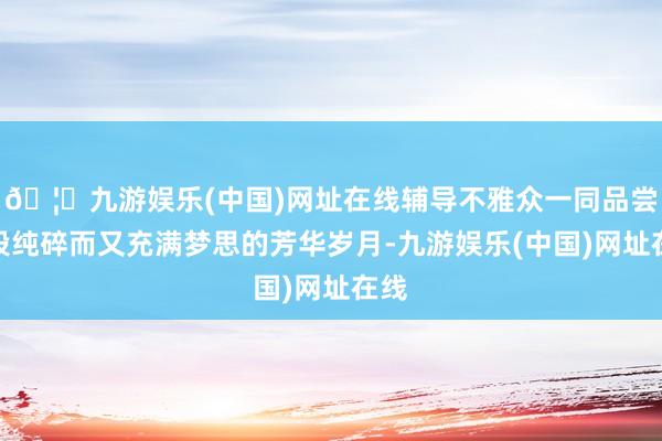 🦄九游娱乐(中国)网址在线辅导不雅众一同品尝那段纯碎而又充满梦思的芳华岁月-九游娱乐(中国)网址在线