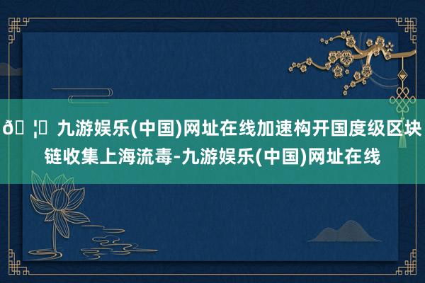 🦄九游娱乐(中国)网址在线加速构开国度级区块链收集上海流毒-九游娱乐(中国)网址在线