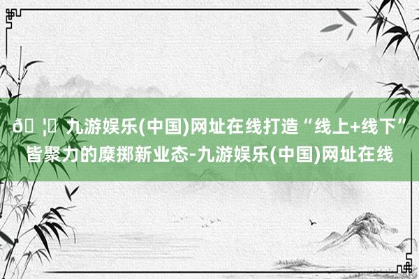 🦄九游娱乐(中国)网址在线打造“线上+线下”皆聚力的糜掷新业态-九游娱乐(中国)网址在线