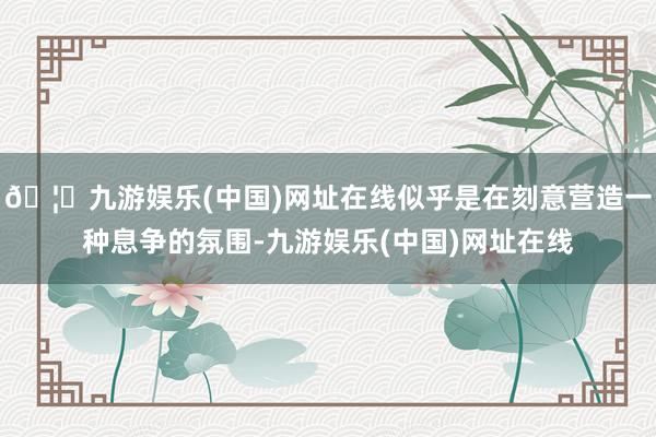 🦄九游娱乐(中国)网址在线似乎是在刻意营造一种息争的氛围-九游娱乐(中国)网址在线