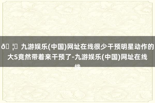 🦄九游娱乐(中国)网址在线很少干预明星动作的大S竟然带着来干预了-九游娱乐(中国)网址在线