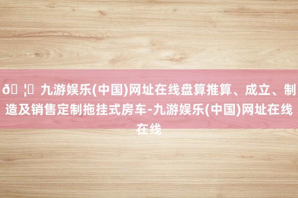 🦄九游娱乐(中国)网址在线盘算推算、成立、制造及销售定制拖挂式房车-九游娱乐(中国)网址在线