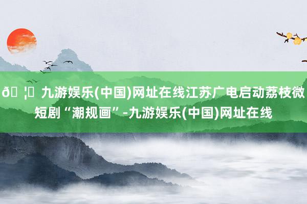 🦄九游娱乐(中国)网址在线江苏广电启动荔枝微短剧“潮规画”-九游娱乐(中国)网址在线