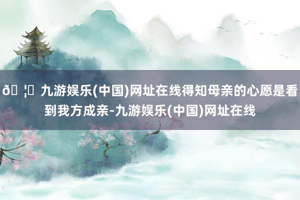 🦄九游娱乐(中国)网址在线得知母亲的心愿是看到我方成亲-九游娱乐(中国)网址在线