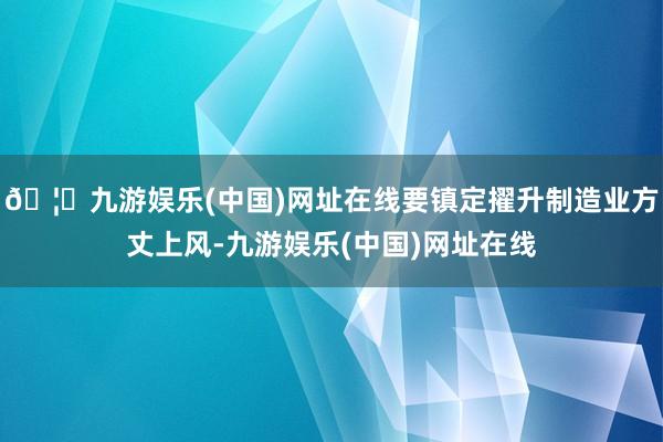 🦄九游娱乐(中国)网址在线要镇定擢升制造业方丈上风-九游娱乐(中国)网址在线