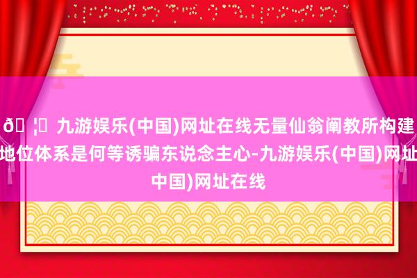 🦄九游娱乐(中国)网址在线无量仙翁阐教所构建起的地位体系是何等诱骗东说念主心-九游娱乐(中国)网址在线