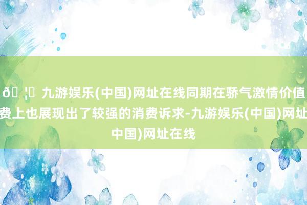 🦄九游娱乐(中国)网址在线同期在骄气激情价值的消费上也展现出了较强的消费诉求-九游娱乐(中国)网址在线