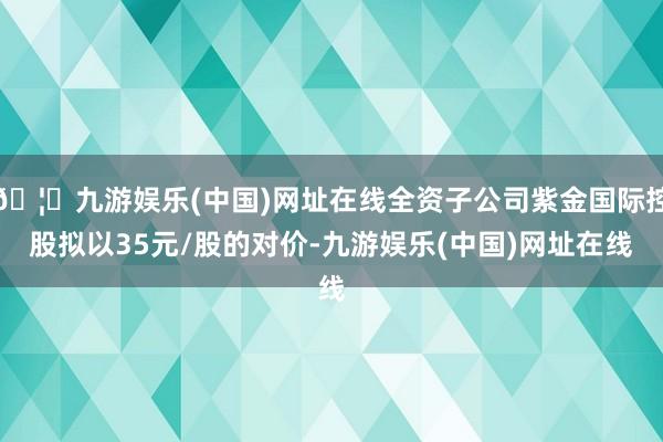 🦄九游娱乐(中国)网址在线全资子公司紫金国际控股拟以35元/股的对价-九游娱乐(中国)网址在线