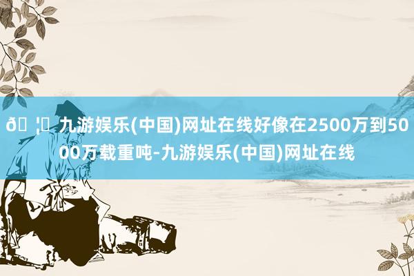 🦄九游娱乐(中国)网址在线好像在2500万到5000万载重吨-九游娱乐(中国)网址在线