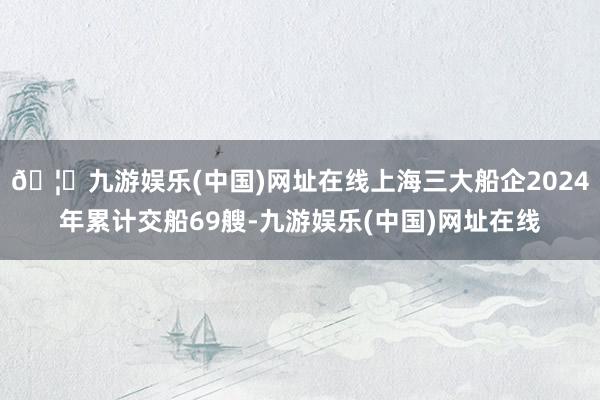 🦄九游娱乐(中国)网址在线上海三大船企2024年累计交船69艘-九游娱乐(中国)网址在线