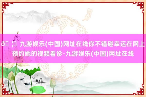 🦄九游娱乐(中国)网址在线你不错碰幸运在网上预约她的视频看诊-九游娱乐(中国)网址在线