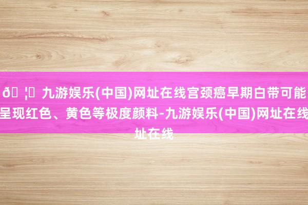 🦄九游娱乐(中国)网址在线宫颈癌早期白带可能呈现红色、黄色等极度颜料-九游娱乐(中国)网址在线