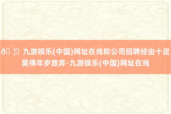 🦄九游娱乐(中国)网址在线称公司招聘经由十足莫得年岁放弃-九游娱乐(中国)网址在线